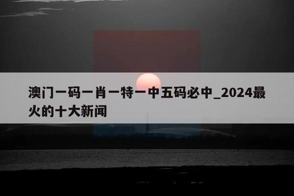 澳门一码一肖一特一中五码必中_2024最火的十大新闻