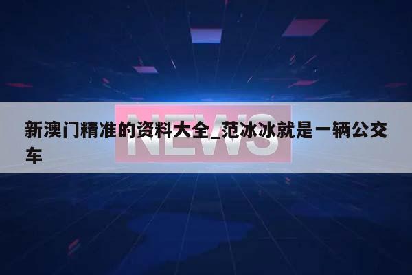 新澳门精准的资料大全_范冰冰就是一辆公交车