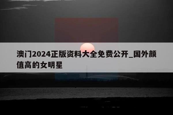 澳门2024正版资料大全免费公开_国外颜值高的女明星