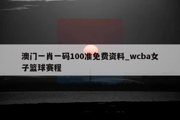 澳门一肖一码100准免费资料_wcba女子篮球赛程