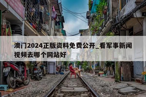 澳门2024正版资料免费公开_看军事新闻视频去哪个网站好