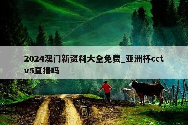 2024澳门新资料大全免费_亚洲杯cctv5直播吗