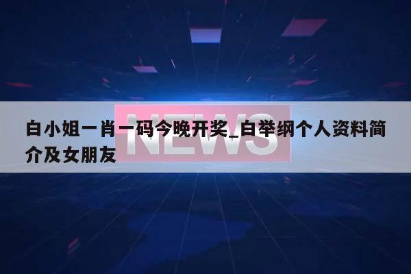 白小姐一肖一码今晚开奖_白举纲个人资料简介及女朋友