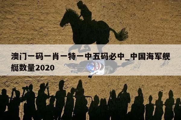 澳门一码一肖一特一中五码必中_中国海军舰艇数量2020