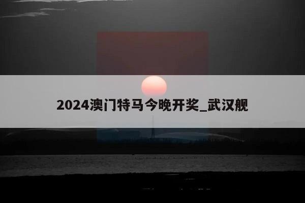 2024澳门特马今晚开奖_武汉舰