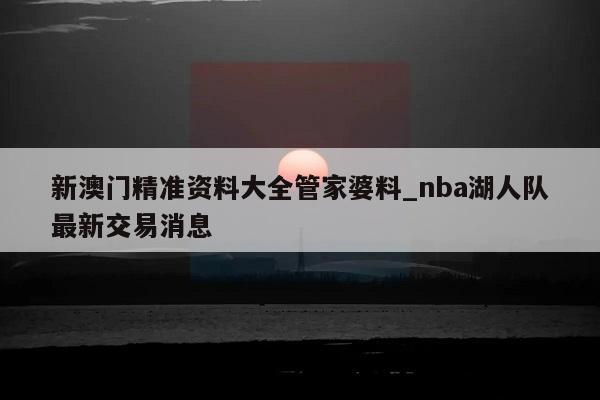 新澳门精准资料大全管家婆料_nba湖人队最新交易消息  第1张