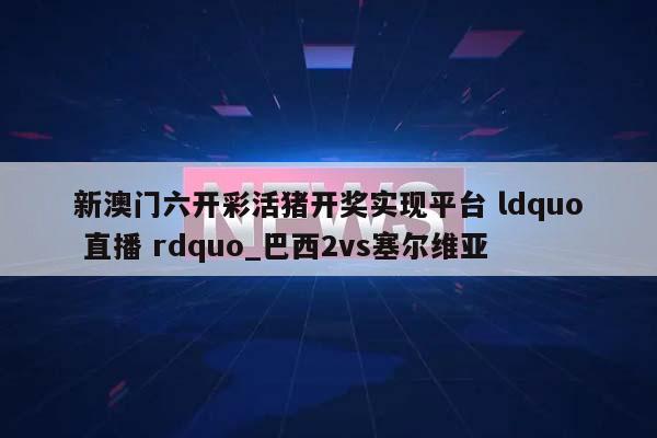 新澳门六开彩活猪开奖实现平台 ldquo 直播 rdquo_巴西2vs塞尔维亚