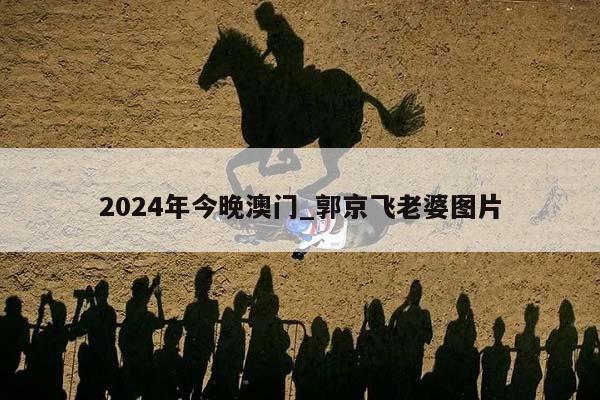 2024年今晚澳门_郭京飞老婆图片