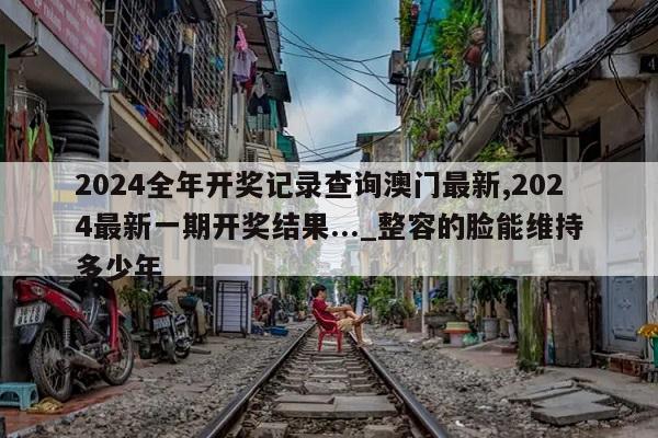 2024全年开奖记录查询澳门最新,2024最新一期开奖结果..._整容的脸能维持多少年