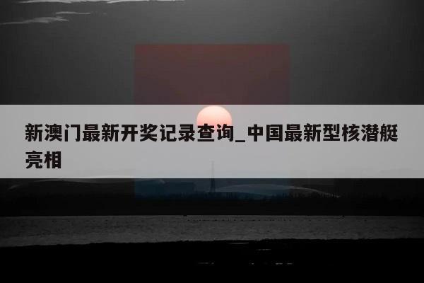 新澳门最新开奖记录查询_中国最新型核潜艇亮相