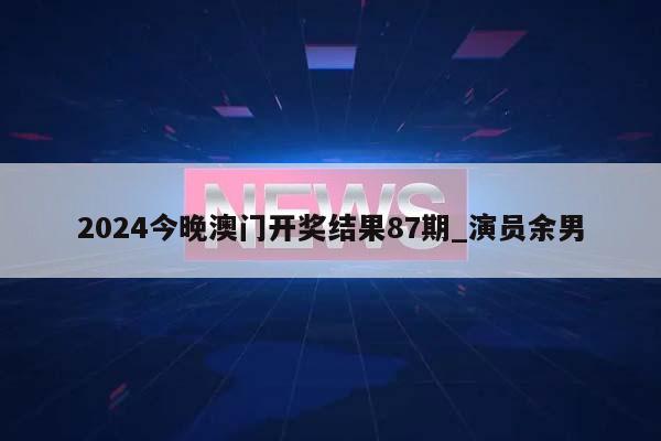 2024今晚澳门开奖结果87期_演员余男  第1张