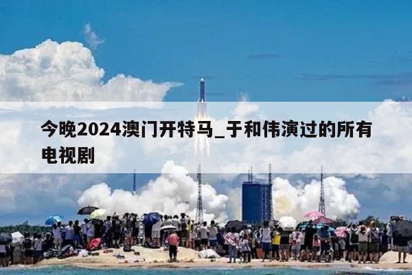 今晚2024澳门开特马_于和伟演过的所有电视剧