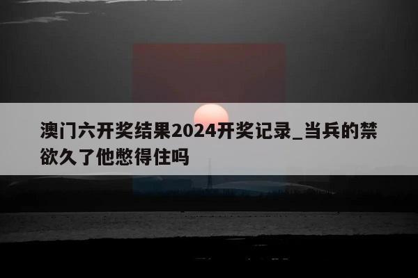 澳门六开奖结果2024开奖记录_当兵的禁欲久了他憋得住吗