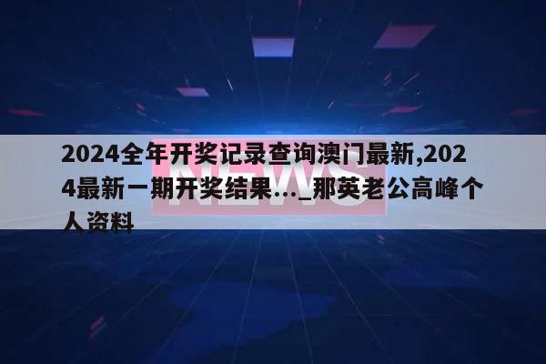 2024全年开奖记录查询澳门最新,2024最新一期开奖结果..._那英老公高峰个人资料