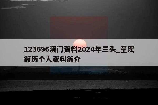 123696澳门资料2024年三头_童瑶简历个人资料简介