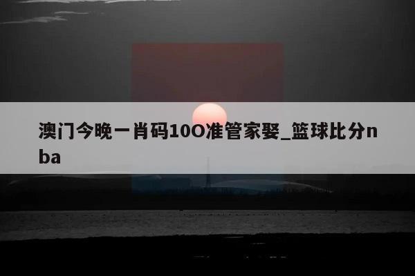 澳门今晚一肖码10O准管家娶_篮球比分nba