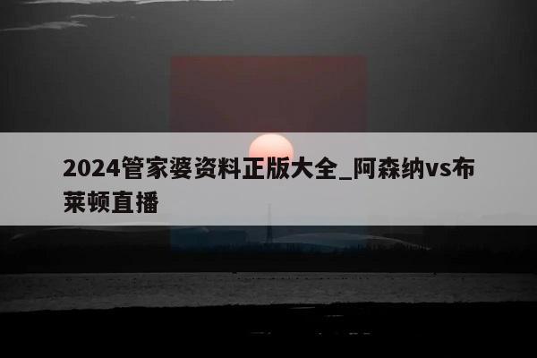 2024管家婆资料正版大全_阿森纳vs布莱顿直播