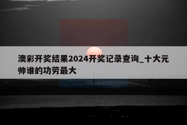 澳彩开奖结果2024开奖记录查询_十大元帅谁的功劳最大