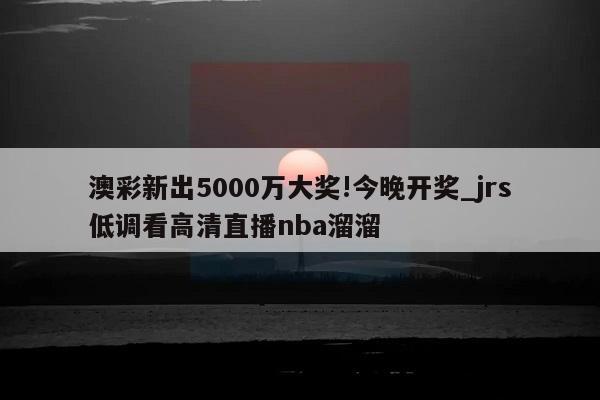 澳彩新出5000万大奖!今晚开奖_jrs低调看高清直播nba溜溜