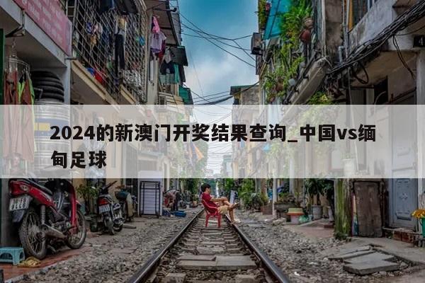 2024的新澳门开奖结果查询_中国vs缅甸足球