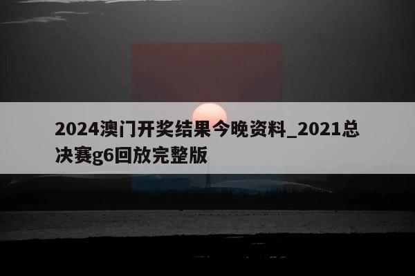 2024澳门开奖结果今晚资料_2021总决赛g6回放完整版