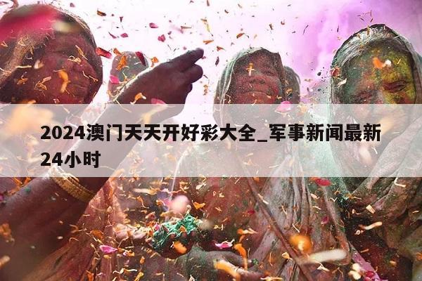 2024澳门天天开好彩大全_军事新闻最新24小时