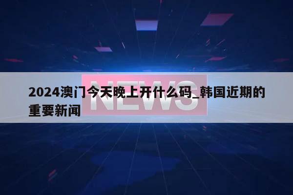 2024澳门今天晚上开什么码_韩国近期的重要新闻