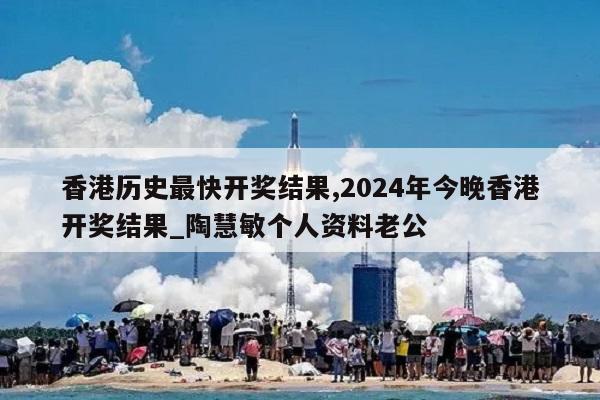 香港历史最快开奖结果,2024年今晚香港开奖结果_陶慧敏个人资料老公