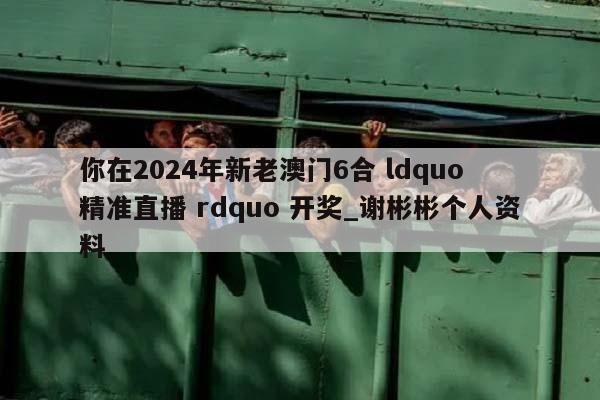 你在2024年新老澳门6合 ldquo 精准直播 rdquo 开奖_谢彬彬个人资料