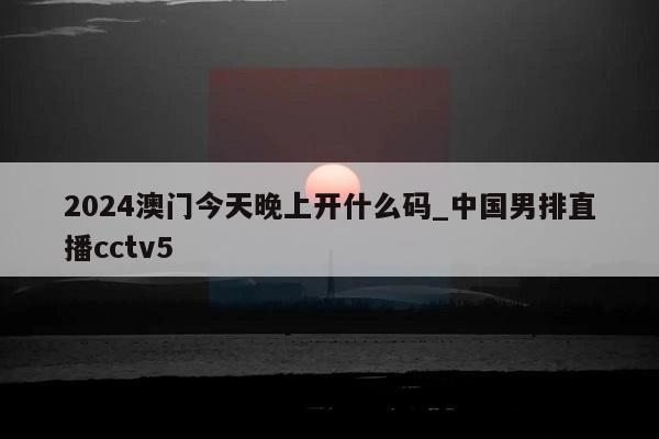 2024澳门今天晚上开什么码_中国男排直播cctv5  第1张