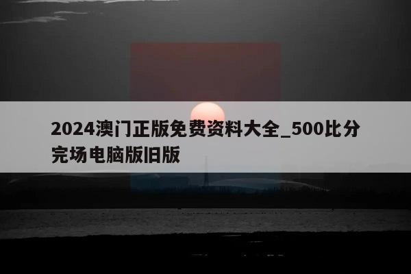 2024澳门正版免费资料大全_500比分完场电脑版旧版