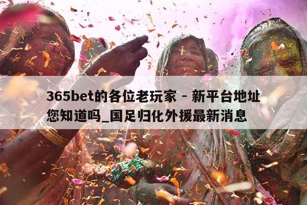 365bet的各位老玩家 - 新平台地址您知道吗_国足归化外援最新消息