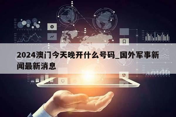 2024澳门今天晚开什么号码_国外军事新闻最新消息  第1张