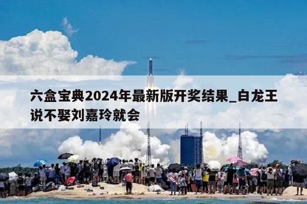 六盒宝典2024年最新版开奖结果_白龙王说不娶刘嘉玲就会