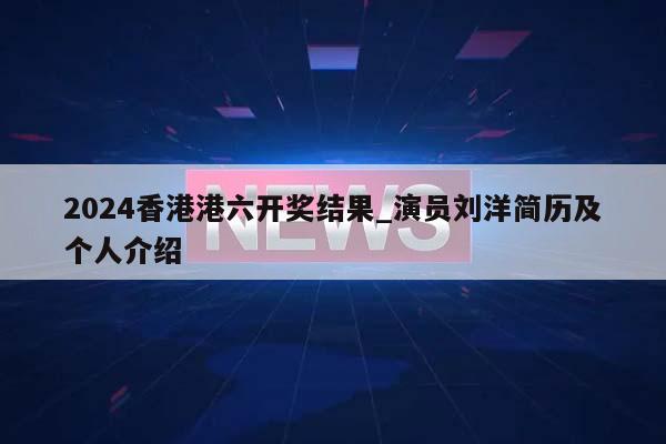 2024香港港六开奖结果_演员刘洋简历及个人介绍