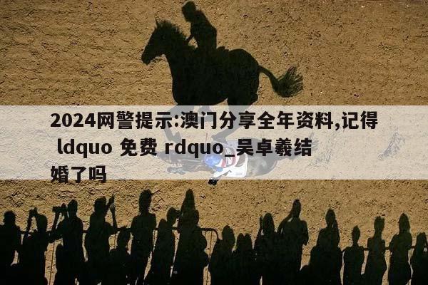 2024网警提示:澳门分享全年资料,记得 ldquo 免费 rdquo_吴卓羲结婚了吗