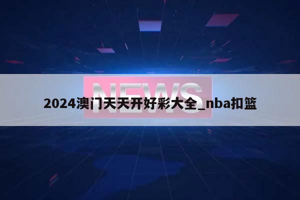 2024澳门天天开好彩大全_nba扣篮