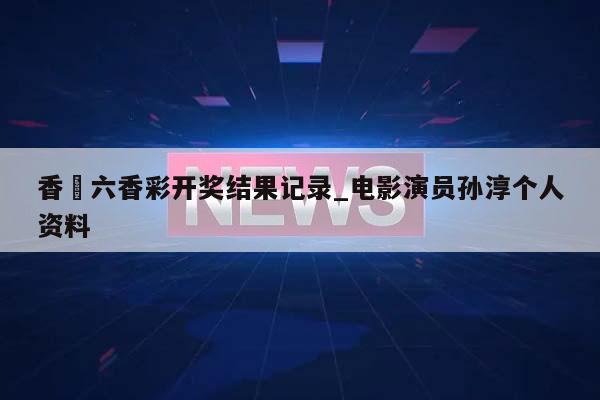 香淃六香彩开奖结果记录_电影演员孙淳个人资料