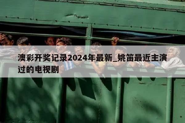 澳彩开奖记录2024年最新_姚笛最近主演过的电视剧