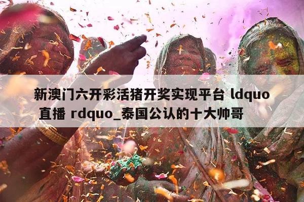 新澳门六开彩活猪开奖实现平台 ldquo 直播 rdquo_泰国公认的十大帅哥