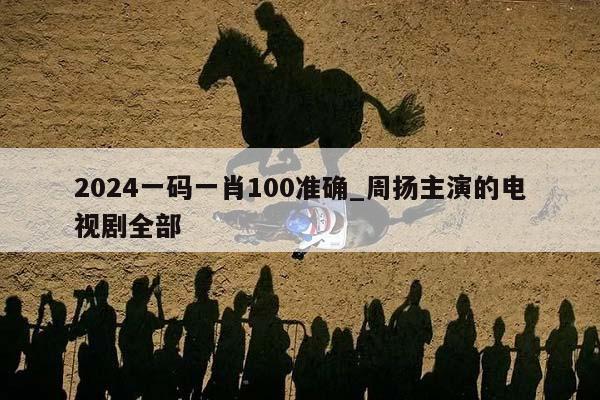 2024一码一肖100准确_周扬主演的电视剧全部