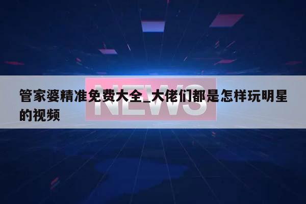 管家婆精准免费大全_大佬们都是怎样玩明星的视频  第1张