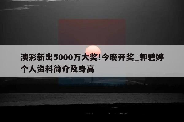 澳彩新出5000万大奖!今晚开奖_郭碧婷个人资料简介及身高