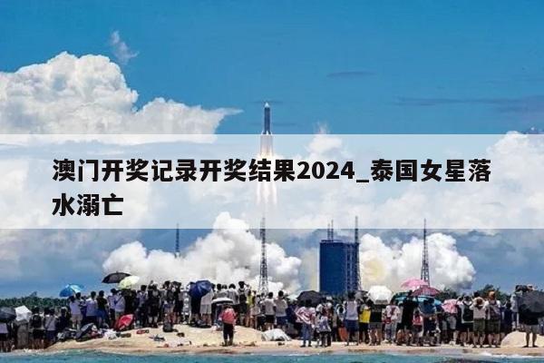 澳门开奖记录开奖结果2024_泰国女星落水溺亡