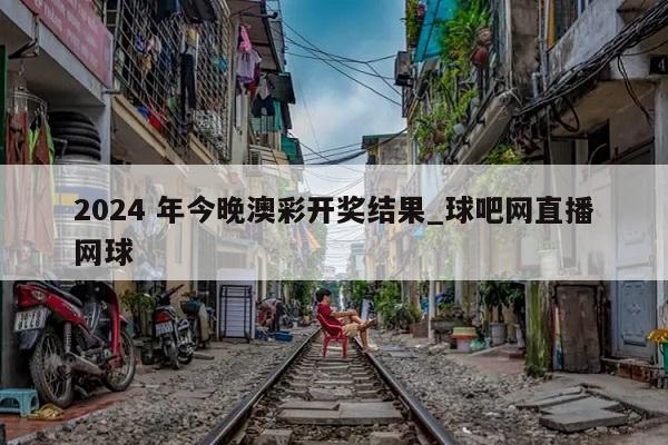 2024 年今晚澳彩开奖结果_球吧网直播网球