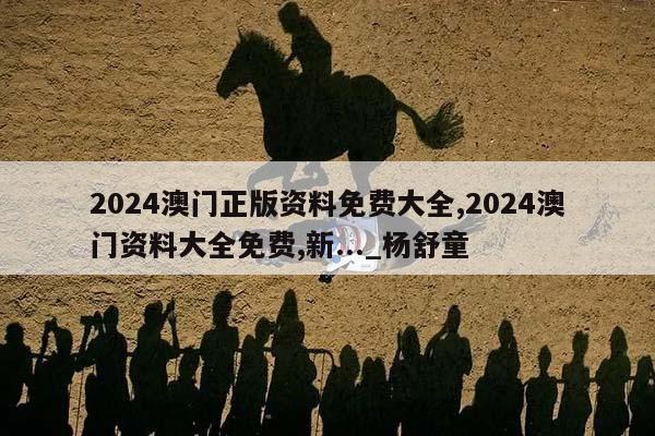 2024澳门正版资料免费大全,2024澳门资料大全免费,新..._杨舒童