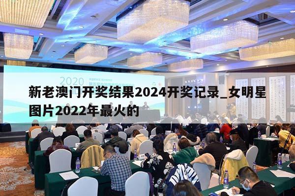 新老澳门开奖结果2024开奖记录_女明星图片2022年最火的