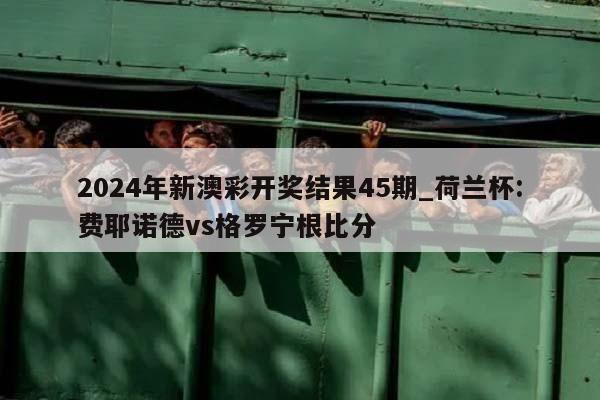 2024年新澳彩开奖结果45期_荷兰杯:费耶诺德vs格罗宁根比分