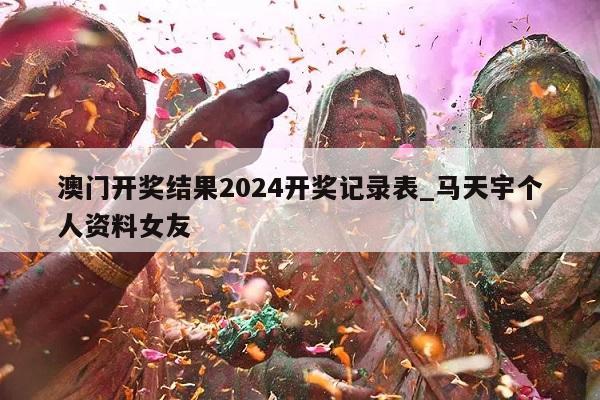 澳门开奖结果2024开奖记录表_马天宇个人资料女友