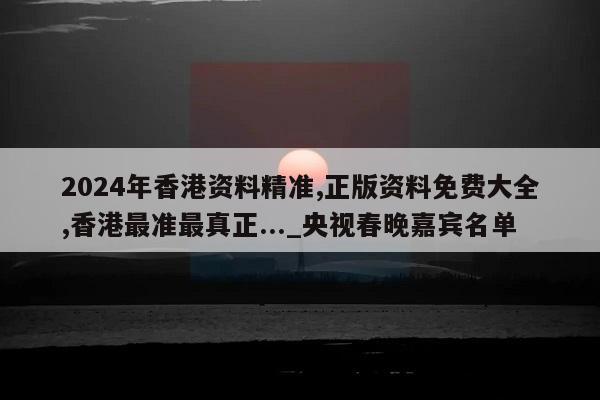 2024年香港资料精准,正版资料免费大全,香港最准最真正..._央视春晚嘉宾名单  第1张